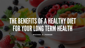 Michael E Parker The Benefits Of A Healthy Diet For Your Long Term Health