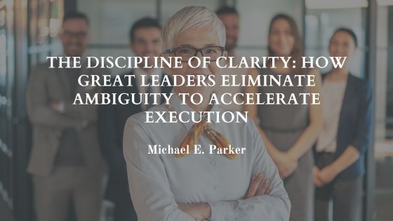 The Discipline of Clarity: How Great Leaders Eliminate Ambiguity to Accelerate Execution